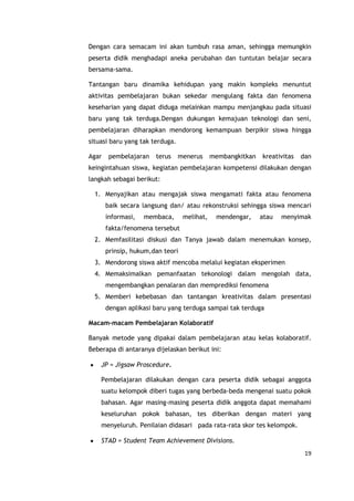 19
Dengan cara semacam ini akan tumbuh rasa aman, sehingga memungkin
peserta didik menghadapi aneka perubahan dan tuntutan belajar secara
bersama-sama.
Tantangan baru dinamika kehidupan yang makin kompleks menuntut
aktivitas pembelajaran bukan sekedar mengulang fakta dan fenomena
keseharian yang dapat diduga melainkan mampu menjangkau pada situasi
baru yang tak terduga.Dengan dukungan kemajuan teknologi dan seni,
pembelajaran diharapkan mendorong kemampuan berpikir siswa hingga
situasi baru yang tak terduga.
Agar pembelajaran terus menerus membangkitkan kreativitas dan
keingintahuan siswa, kegiatan pembelajaran kompetensi dilakukan dengan
langkah sebagai berikut:
1. Menyajikan atau mengajak siswa mengamati fakta atau fenomena
baik secara langsung dan/ atau rekonstruksi sehingga siswa mencari
informasi, membaca, melihat, mendengar, atau menyimak
fakta/fenomena tersebut
2. Memfasilitasi diskusi dan Tanya jawab dalam menemukan konsep,
prinsip, hukum,dan teori
3. Mendorong siswa aktif mencoba melalui kegiatan eksperimen
4. Memaksimalkan pemanfaatan tekonologi dalam mengolah data,
mengembangkan penalaran dan memprediksi fenomena
5. Memberi kebebasan dan tantangan kreativitas dalam presentasi
dengan aplikasi baru yang terduga sampai tak terduga
Macam-macam Pembelajaran Kolaboratif
Banyak metode yang dipakai dalam pembelajaran atau kelas kolaboratif.
Beberapa di antaranya dijelaskan berikut ini:
JP = Jigsaw Proscedure.
Pembelajaran dilakukan dengan cara peserta didik sebagai anggota
suatu kelompok diberi tugas yang berbeda-beda mengenai suatu pokok
bahasan. Agar masing-masing peserta didik anggota dapat memahami
keseluruhan pokok bahasan, tes diberikan dengan materi yang
menyeluruh. Penilaian didasari pada rata-rata skor tes kelompok.
STAD = Student Team Achievement Divisions.
 