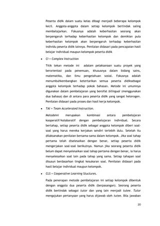 20
Peserta didik dalam suatu kelas dibagi menjadi beberapa kelompok
kecil. Anggota-anggota dalam setiap kelompok bertindak saling
membelajarkan. Fokusnya adalah keberhasilan seorang akan
berpengaruh terhadap keberhasilan kelompok dan demikian pula
keberhasilan kelompok akan berpengaruh terhadap keberhasilan
individu peserta didik lainnya. Penilaian didasari pada pencapaian hasil
belajar individual maupun kelompok peserta didik
CI = Complex Instruction
Titik tekan metode ini adalam pelaksanaan suatu proyek yang
berorientasi pada penemuan, khususnya dalam bidang sains,
matematika, dan ilmu pengetahuan sosial. Fokusnya adalah
menumbuhkembangkan ketertarikan semua peserta didiksebagai
anggota kelompok terhadap pokok bahasan. Metode ini umumnya
digunakan dalam pembelajaran yang bersifat bilingual (menggunakan
dua bahasa) dan di antara para peserta didik yang sangat heterogen.
Penilaian didasari pada proses dan hasil kerja kelompok.
TAI = Team Accelerated Instruction.
Metodeini merupakan kombinasi antara pembelajaran
kooperatif/kolaboratif dengan pembelajaran individual. Secara
bertahap, setiap peserta didik sebagai anggota kelompok diberi soal-
soal yang harus mereka kerjakan sendiri terlebih dulu. Setelah itu
dilaksanakan penilaian bersama-sama dalam kelompok. Jika soal tahap
pertama telah diselesaikan dengan benar, setiap peserta didik
mengerjakan soal-soal berikutnya. Namun jika seorang peserta didik
belum dapat menyelesaikan soal tahap pertama dengan benar, ia harus
menyelesaikan soal lain pada tahap yang sama. Setiap tahapan soal
disusun berdasarkan tingkat kesukaran soal. Penilaian didasari pada
hasil belajar individual maupun kelompok.
CLS = Cooperative Learning Stuctures.
Pada penerapan metode pembelajaran ini setiap kelompok dibentuk
dengan anggota dua peserta didik (berpasangan). Seorang peserta
didik bertindak sebagai tutor dan yang lain menjadi tutee. Tutor
mengajukan pertanyaan yang harus dijawab oleh tutee. Bila jawaban
 