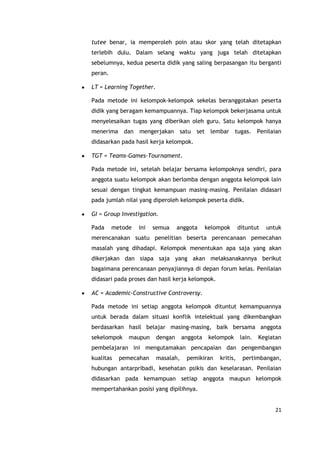 21
tutee benar, ia memperoleh poin atau skor yang telah ditetapkan
terlebih dulu. Dalam selang waktu yang juga telah ditetapkan
sebelumnya, kedua peserta didik yang saling berpasangan itu berganti
peran.
LT = Learning Together.
Pada metode ini kelompok-kelompok sekelas beranggotakan peserta
didik yang beragam kemampuannya. Tiap kelompok bekerjasama untuk
menyelesaikan tugas yang diberikan oleh guru. Satu kelompok hanya
menerima dan mengerjakan satu set lembar tugas. Penilaian
didasarkan pada hasil kerja kelompok.
TGT = Teams-Games-Tournament.
Pada metode ini, setelah belajar bersama kelompoknya sendiri, para
anggota suatu kelompok akan berlomba dengan anggota kelompok lain
sesuai dengan tingkat kemampuan masing-masing. Penilaian didasari
pada jumlah nilai yang diperoleh kelompok peserta didik.
GI = Group Investigation.
Pada metode ini semua anggota kelompok dituntut untuk
merencanakan suatu penelitian beserta perencanaan pemecahan
masalah yang dihadapi. Kelompok menentukan apa saja yang akan
dikerjakan dan siapa saja yang akan melaksanakannya berikut
bagaimana perencanaan penyajiannya di depan forum kelas. Penilaian
didasari pada proses dan hasil kerja kelompok.
AC = Academic-Constructive Controversy.
Pada metode ini setiap anggota kelompok dituntut kemampuannya
untuk berada dalam situasi konflik intelektual yang dikembangkan
berdasarkan hasil belajar masing-masing, baik bersama anggota
sekelompok maupun dengan anggota kelompok lain. Kegiatan
pembelajaran ini mengutamakan pencapaian dan pengembangan
kualitas pemecahan masalah, pemikiran kritis, pertimbangan,
hubungan antarpribadi, kesehatan psikis dan keselarasan. Penilaian
didasarkan pada kemampuan setiap anggota maupun kelompok
mempertahankan posisi yang dipilihnya.
 