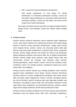 22
CIRC = Cooperative Integrated Reading and Composition.
Pada metode pembelajaran ini mirip dengan TAI. Metode
pembelajaran ini menekankan pembelajaran membaca, menulis dan
tata bahasa. Dalam pembelajaran ini, para peserta didik saling menilai
kemampuan membaca, menulis dan tata bahasa, baik secara tertulis
maupun lisan di dalam kelompoknya
Siswa dapat membentuk jejaring yang lebih luas dengan menginformasikan/
berbagi tentang hasil penugasan, proyek atau makalah melalui berbagai
media.
B. Penilaian Autentik
Penilaian autentik (authentic assessment) menurut beberapa sumber sebagaimana
tertulis dalam Materi Pelatihan Guru Implementasi Kurikulum 2013 adalah sebagai
berikut:(1) American Library Association mendefinisikan sebagai proses evaluasi
untuk mengukur kinerja, prestasi, motivasi, dan sikap-sikap peserta didik pada
aktivitas yang relevan dalam pembelajaran; (2) Newton Public School, mengartikan
penilaian autentik sebagai penilaian atas produk dan kinerja yang berhubungan
dengan pengalaman kehidupan nyata peserta didik; dan (3) Wiggins mendefinisikan
penilaian autentik sebagai upaya pemberian tugas kepada peserta didik yang
mencerminkan prioritas dan tantangan yang ditemukan dalam aktivitas-
aktivitas pembelajaran, seperti meneliti, menulis, merevisi dan membahas artikel,
memberikan analisis oral terhadap peristiwa, berkolaborasi dengan antar sesama
melalui debat, dan sebagainya.
Penilaian autentik memiliki relevansi kuat terhadap pendekatan ilmiah (scientific
approach) dalam pembelajaran sesuai dengan tuntutan Kurikulum 2013.Karena
penilaian semacam ini mampu menggambarkan peningkatan hasil belajar peserta
didik, baik dalam rangka mengobservasi, menalar, mencoba, membangun jejaring,
dan lain-lain.Penilaian autentik cenderung fokus pada tugas-tugas kompleks atau
kontekstual, memungkinkan peserta didik untuk menunjukkan kompetensi mereka
yang meliputi sikap, pengetahuan, dan keterampilan.Karenanya, penilaian autentik
sangat relevan dengan pendekatan saintifik dalam pembelajaran di SMA.
Penilaian autentik merupakan pendekatan dan instrumen asesmen yang memberikan
kesempatan yang luas kepada peserta didik untuk menerapkan pengetahuan,
 