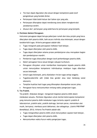 26
Tes lisan dapat digunakan jika sesuai dengan kompetensi pada taraf
pengetahuan yang hendak dinilai.
Pertanyaan tidak boleh keluar dari bahan ajar yang ada.
Pertanyaan diharapkan dapat mendorong siswa dalam mengkontruksi
jawabannya sendiri.
disusun dari pertanyaan yang sederhana ke pertanyaan yang komplek.
4. Penilaian Melalui Penugasan.
Instrumen penugasan dapat berupa pekerjaan rumah dan/atau projek yang harus
dikerjakan oleh peserta didik, baik secara individu atau kelompok, sesuai dengan
karakteristik tugas. Kriteria penugasan adalah sbb:
Tugas mengarah pada pencapaian indikator hasil belajar.
Tugas dapat dikerjakan oleh peserta didik.
Tugas dapat dikerjakan selama proses pembelajaran atau merupakan bagian
dari pembelajaran mandiri.
Pemberian tugas disesuaikan dengan taraf perkembangan peserta didik.
Materi penugasan harus sesuai dengan cakupan kurikulum.
Penugasan ditujukan untuk memberikan kesempatan kepada peserta didik
untuk menunjukkan kompetensi individualnya meskipun tugas diberikan
secara kelompok.
Untuk tugas kelompok, perlu dijelaskan rincian tugas setiap anggota.
Tugasharusbersifat adil (tidak bias gender atau latar belakang sosial
ekonomi).
Tampilan kualitas hasil tugas yang diharapkan disampaikan secara jelas.
Penugasan harus mencantumkan rentang waktu pengerjaan tugas.
5. Tes Praktik.
Tes praktik dilakukan dengan mengamati kegiatan peserta didik dalam
melakukan sesuatu. Penilaian digunakan untuk menilai ketercapaian kompetensi
yang menuntut peserta didik melakukan tugas tertentu seperti: praktik di
laboratorium, praktik salat, praktik olahraga, bermain peran, memainkan alat
musik, bernyanyi, membaca puisi/deklamasi, dan sebagainya. (Juknis PHB PPMP
Kemdikbud, 2013). Kriteria Tes Praktik adalah sbb:
Tugas mengarahkan peserta didik untuk menunjukkan capaian hasil belajar.
Tugas dapat dikerjakan oleh peserta didik.
Mencantumkan waktu/kurun waktu pengerjaan tugas.
 