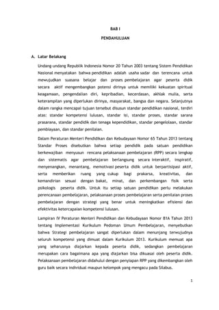 1
BAB I
PENDAHULUAN
A. Latar Belakang
Undang-undang Republik Indonesia Nomor 20 Tahun 2003 tentang Sistem Pendidikan
Nasional menyatakan bahwa pendidikan adalah usaha sadar dan terencana untuk
mewujudkan suasana belajar dan proses pembelajaran agar peserta didik
secara aktif mengembangkan potensi dirinya untuk memiliki kekuatan spiritual
keagamaan, pengendalian diri, kepribadian, kecerdasan, akhlak mulia, serta
keterampilan yang diperlukan dirinya, masyarakat, bangsa dan negara. Selanjutnya
dalam rangka mencapai tujuan tersebut disusun standar pendidikan nasional, terdiri
atas: standar kompetensi lulusan, standar isi, standar proses, standar sarana
prasarana, standar pendidik dan tenaga kependidikan, standar pengelolaan, standar
pembiayaan, dan standar penilaian.
Dalam Peraturan Menteri Pendidikan dan Kebudayaan Nomor 65 Tahun 2013 tentang
Standar Proses disebutkan bahwa setiap pendidik pada satuan pendidikan
berkewajiban menyusun rencana pelaksanaan pembelajaran (RPP) secara lengkap
dan sistematis agar pembelajaran berlangsung secara interaktif, inspiratif,
menyenangkan, menantang, memotivasi peserta didik untuk berpartisipasi aktif,
serta memberikan ruang yang cukup bagi prakarsa, kreativitas, dan
kemandirian sesuai dengan bakat, minat, dan perkembangan fisik serta
psikologis peserta didik. Untuk itu setiap satuan pendidikan perlu melakukan
perencanaan pembelajaran, pelaksanaan proses pembelajaran serta penilaian proses
pembelajaran dengan strategi yang benar untuk meningkatkan efisiensi dan
efektivitas ketercapaian kompetensi lulusan.
Lampiran IV Peraturan Menteri Pendidikan dan Kebudayaan Nomor 81A Tahun 2013
tentang Implementasi Kurikulum Pedoman Umum Pembelajaran, menyebutkan
bahwa Strategi pembelajaran sangat diperlukan dalam menunjang terwujudnya
seluruh kompetensi yang dimuat dalam Kurikulum 2013. Kurikulum memuat apa
yang seharusnya diajarkan kepada peserta didik, sedangkan pembelajaran
merupakan cara bagaimana apa yang diajarkan bisa dikuasai oleh peserta didik.
Pelaksanaan pembelajaran didahului dengan penyiapan RPP yang dikembangkan oleh
guru baik secara individual maupun kelompok yang mengacu pada Silabus.
 