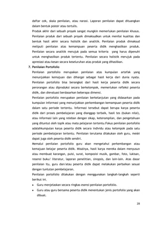 28
daftar cek, skala penilaian, atau narasi. Laporan penilaian dapat dituangkan
dalam bentuk poster atau tertulis.
Produk akhir dari sebuah proyek sangat mungkin memerlukan penilaian khusus.
Penilaian produk dari sebuah proyek dimaksudkan untuk menilai kualitas dan
bentuk hasil akhir secara holistik dan analitik. Penilaian produk dimaksud
meliputi penilaian atas kemampuan peserta didik menghasilkan produk.
Penilaian secara analitik merujuk pada semua kriteria yang harus dipenuhi
untuk menghasilkan produk tertentu. Penilaian secara holistik merujuk pada
apresiasi atau kesan secara keseluruhan atas produk yang dihasilkan.
7. Penilaian Portofolio
Penilaian portofolio merupakan penilaian atas kumpulan artefak yang
menunjukkan kemajuan dan dihargai sebagai hasil kerja dari dunia nyata.
Penilaian portofolio bisa berangkat dari hasil kerja peserta didik secara
perorangan atau diproduksi secara berkelompok, memerlukan refleksi peserta
didik, dan dievaluasi berdasarkan beberapa dimensi.
Penilaian portofolio merupakan penilaian berkelanjutan yang didasarkan pada
kumpulan informasi yang menunjukkan perkembangan kemampuan peserta didik
dalam satu periode tertentu. Informasi tersebut dapat berupa karya peserta
didik dari proses pembelajaran yang dianggap terbaik, hasil tes (bukan nilai),
atau informasi lain yang releban dengan sikap, keterampilan, dan pengetahuan
yang dituntut oleh topik atau mata pelajaran tertentu.Fokus penilaian portofolio
adalahkumpulan karya peserta didik secara individu atau kelompok pada satu
periode pembelajaran tertentu. Penilaian terutama dilakukan oleh guru, meski
dapat juga oleh peserta didik sendiri.
Memalui penilaian portofolio guru akan mengetahui perkembangan atau
kemajuan belajar peserta didik. Misalnya, hasil karya mereka dalam menyusun
atau membuat karangan, puisi, surat, komposisi musik, gambar, foto, lukisan,
resensi buku/ literatur, laporan penelitian, sinopsis, dan lain-lain. Atas dasar
penilaian itu, guru dan/atau peserta didik dapat melakukan perbaikan sesuai
dengan tuntutan pembelajaran.
Penilaian portofolio dilakukan dengan menggunakan langkah-langkah seperti
berikut ini.
Guru menjelaskan secara ringkas esensi penilaian portofolio.
Guru atau guru bersama peserta didik menentukan jenis portofolio yang akan
dibuat.
 