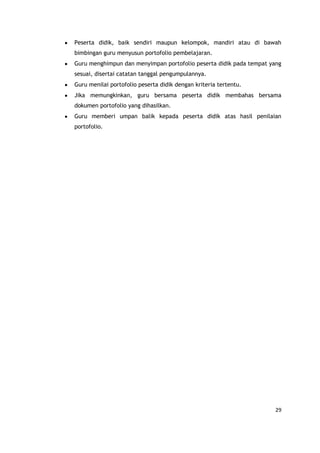 29
Peserta didik, baik sendiri maupun kelompok, mandiri atau di bawah
bimbingan guru menyusun portofolio pembelajaran.
Guru menghimpun dan menyimpan portofolio peserta didik pada tempat yang
sesuai, disertai catatan tanggal pengumpulannya.
Guru menilai portofolio peserta didik dengan kriteria tertentu.
Jika memungkinkan, guru bersama peserta didik membahas bersama
dokumen portofolio yang dihasilkan.
Guru memberi umpan balik kepada peserta didik atas hasil penilaian
portofolio.
 