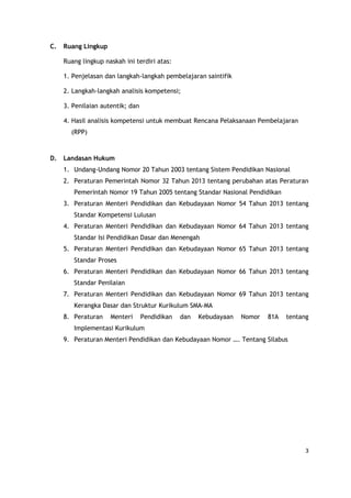 3
C. Ruang Lingkup
Ruang lingkup naskah ini terdiri atas:
1. Penjelasan dan langkah-langkah pembelajaran saintifik
2. Langkah-langkah analisis kompetensi;
3. Penilaian autentik; dan
4. Hasil analisis kompetensi untuk membuat Rencana Pelaksanaan Pembelajaran
(RPP)
D. Landasan Hukum
1. Undang-Undang Nomor 20 Tahun 2003 tentang Sistem Pendidikan Nasional
2. Peraturan Pemerintah Nomor 32 Tahun 2013 tentang perubahan atas Peraturan
Pemerintah Nomor 19 Tahun 2005 tentang Standar Nasional Pendidikan
3. Peraturan Menteri Pendidikan dan Kebudayaan Nomor 54 Tahun 2013 tentang
Standar Kompetensi Lulusan
4. Peraturan Menteri Pendidikan dan Kebudayaan Nomor 64 Tahun 2013 tentang
Standar Isi Pendidikan Dasar dan Menengah
5. Peraturan Menteri Pendidikan dan Kebudayaan Nomor 65 Tahun 2013 tentang
Standar Proses
6. Peraturan Menteri Pendidikan dan Kebudayaan Nomor 66 Tahun 2013 tentang
Standar Penilaian
7. Peraturan Menteri Pendidikan dan Kebudayaan Nomor 69 Tahun 2013 tentang
Kerangka Dasar dan Struktur Kurikulum SMA-MA
8. Peraturan Menteri Pendidikan dan Kebudayaan Nomor 81A tentang
Implementasi Kurikulum
9. Peraturan Menteri Pendidikan dan Kebudayaan Nomor …. Tentang Silabus
 