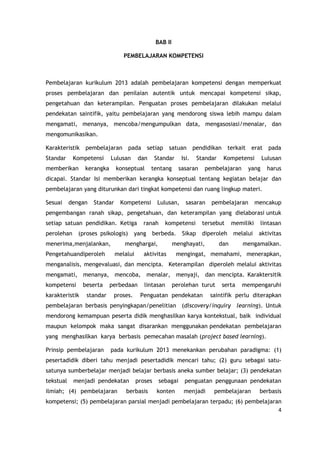 4
BAB II
PEMBELAJARAN KOMPETENSI
Pembelajaran kurikulum 2013 adalah pembelajaran kompetensi dengan memperkuat
proses pembelajaran dan penilaian autentik untuk mencapai kompetensi sikap,
pengetahuan dan keterampilan. Penguatan proses pembelajaran dilakukan melalui
pendekatan saintifik, yaitu pembelajaran yang mendorong siswa lebih mampu dalam
mengamati, menanya, mencoba/mengumpulkan data, mengasosiasi/menalar, dan
mengomunikasikan.
Karakteristik pembelajaran pada setiap satuan pendidikan terkait erat pada
Standar Kompetensi Lulusan dan Standar Isi. Standar Kompetensi Lulusan
memberikan kerangka konseptual tentang sasaran pembelajaran yang harus
dicapai. Standar Isi memberikan kerangka konseptual tentang kegiatan belajar dan
pembelajaran yang diturunkan dari tingkat kompetensi dan ruang lingkup materi.
Sesuai dengan Standar Kompetensi Lulusan, sasaran pembelajaran mencakup
pengembangan ranah sikap, pengetahuan, dan keterampilan yang dielaborasi untuk
setiap satuan pendidikan. Ketiga ranah kompetensi tersebut memiliki lintasan
perolehan (proses psikologis) yang berbeda. Sikap diperoleh melalui aktivitas
menerima,menjalankan, menghargai, menghayati, dan mengamalkan.
Pengetahuandiperoleh melalui aktivitas mengingat, memahami, menerapkan,
menganalisis, mengevaluasi, dan mencipta. Keterampilan diperoleh melalui aktivitas
mengamati, menanya, mencoba, menalar, menyaji, dan mencipta. Karaktersitik
kompetensi beserta perbedaan lintasan perolehan turut serta mempengaruhi
karakteristik standar proses. Penguatan pendekatan saintifik perlu diterapkan
pembelajaran berbasis penyingkapan/penelitian (discovery/inquiry learning). Untuk
mendorong kemampuan peserta didik menghasilkan karya kontekstual, baik individual
maupun kelompok maka sangat disarankan menggunakan pendekatan pembelajaran
yang menghasilkan karya berbasis pemecahan masalah (project based learning).
Prinsip pembelajaran pada kurikulum 2013 menekankan perubahan paradigma: (1)
pesertadidik diberi tahu menjadi pesertadidik mencari tahu; (2) guru sebagai satu-
satunya sumberbelajar menjadi belajar berbasis aneka sumber belajar; (3) pendekatan
tekstual menjadi pendekatan proses sebagai penguatan penggunaan pendekatan
ilmiah; (4) pembelajaran berbasis konten menjadi pembelajaran berbasis
kompetensi; (5) pembelajaran parsial menjadi pembelajaran terpadu; (6) pembelajaran
 