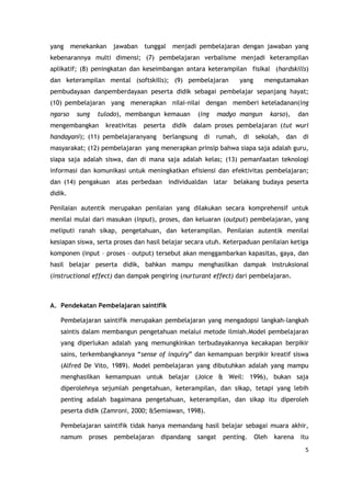 5
yang menekankan jawaban tunggal menjadi pembelajaran dengan jawaban yang
kebenarannya multi dimensi; (7) pembelajaran verbalisme menjadi keterampilan
aplikatif; (8) peningkatan dan keseimbangan antara keterampilan fisikal (hardskills)
dan keterampilan mental (softskills); (9) pembelajaran yang mengutamakan
pembudayaan danpemberdayaan peserta didik sebagai pembelajar sepanjang hayat;
(10) pembelajaran yang menerapkan nilai-nilai dengan memberi keteladanan(ing
ngarso sung tulodo), membangun kemauan (ing madyo mangun karso), dan
mengembangkan kreativitas peserta didik dalam proses pembelajaran (tut wuri
handayani); (11) pembelajaranyang berlangsung di rumah, di sekolah, dan di
masyarakat; (12) pembelajaran yang menerapkan prinsip bahwa siapa saja adalah guru,
siapa saja adalah siswa, dan di mana saja adalah kelas; (13) pemanfaatan teknologi
informasi dan komunikasi untuk meningkatkan efisiensi dan efektivitas pembelajaran;
dan (14) pengakuan atas perbedaan individualdan latar belakang budaya peserta
didik.
Penilaian autentik merupakan penilaian yang dilakukan secara komprehensif untuk
menilai mulai dari masukan (input), proses, dan keluaran (output) pembelajaran, yang
meliputi ranah sikap, pengetahuan, dan keterampilan. Penilaian autentik menilai
kesiapan siswa, serta proses dan hasil belajar secara utuh. Keterpaduan penilaian ketiga
komponen (input – proses – output) tersebut akan menggambarkan kapasitas, gaya, dan
hasil belajar peserta didik, bahkan mampu menghasilkan dampak instruksional
(instructional effect) dan dampak pengiring (nurturant effect) dari pembelajaran.
A. Pendekatan Pembelajaran saintifik
Pembelajaran saintifik merupakan pembelajaran yang mengadopsi langkah-langkah
saintis dalam membangun pengetahuan melalui metode ilmiah.Model pembelajaran
yang diperlukan adalah yang memungkinkan terbudayakannya kecakapan berpikir
sains, terkembangkannya “sense of inquiry” dan kemampuan berpikir kreatif siswa
(Alfred De Vito, 1989). Model pembelajaran yang dibutuhkan adalah yang mampu
menghasilkan kemampuan untuk belajar (Joice & Weil: 1996), bukan saja
diperolehnya sejumlah pengetahuan, keterampilan, dan sikap, tetapi yang lebih
penting adalah bagaimana pengetahuan, keterampilan, dan sikap itu diperoleh
peserta didik (Zamroni, 2000; &Semiawan, 1998).
Pembelajaran saintifik tidak hanya memandang hasil belajar sebagai muara akhir,
namum proses pembelajaran dipandang sangat penting. Oleh karena itu
 