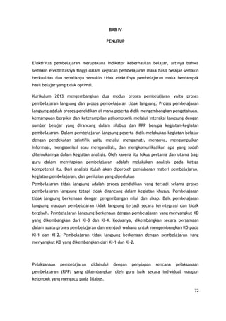 72
BAB IV
PENUTUP
Efektifitas pembelajaran merupakana indikator keberhasilan belajar, artinya bahwa
semakin efektifitasnya tinggi dalam kegiatan pembelajaran maka hasil belajar semakin
berkualitas dan sebaliknya semakin tidak efektifnya pembelajaran maka berdampak
hasil belajar yang tidak optimal.
Kurikulum 2013 mengembangkan dua modus proses pembelajaran yaitu proses
pembelajaran langsung dan proses pembelajaran tidak langsung. Proses pembelajaran
langsung adalah proses pendidikan di mana peserta didik mengembangkan pengetahuan,
kemampuan berpikir dan keterampilan psikomotorik melalui interaksi langsung dengan
sumber belajar yang dirancang dalam silabus dan RPP berupa kegiatan-kegiatan
pembelajaran. Dalam pembelajaran langsung peserta didik melakukan kegiatan belajar
dengan pendekatan saintifik yaitu melalui mengamati, menanya, mengumpulkan
informasi, mengasosiasi atau menganalisis, dan mengkomunikasikan apa yang sudah
ditemukannya dalam kegiatan analisis. Oleh karena itu fokus pertama dan utama bagi
guru dalam menyiapkan pembelajaran adalah melakukan analisis pada ketiga
kompetensi itu. Dari analisis itulah akan diperoleh penjabaran materi pembelajaran,
kegiatan pembelajaran, dan penilaian yang diperlukan
Pembelajaran tidak langsung adalah proses pendidikan yang terjadi selama proses
pembelajaran langsung tetapi tidak dirancang dalam kegiatan khusus. Pembelajaran
tidak langsung berkenaan dengan pengembangan nilai dan sikap. Baik pembelajaran
langsung maupun pembelajaran tidak langsung terjadi secara terintegrasi dan tidak
terpisah. Pembelajaran langsung berkenaan dengan pembelajaran yang menyangkut KD
yang dikembangkan dari KI-3 dan KI-4. Keduanya, dikembangkan secara bersamaan
dalam suatu proses pembelajaran dan menjadi wahana untuk mengembangkan KD pada
KI-1 dan KI-2. Pembelajaran tidak langsung berkenaan dengan pembelajaran yang
menyangkut KD yang dikembangkan dari KI-1 dan KI-2.
Pelaksanaan pembelajaran didahului dengan penyiapan rencana pelaksanaan
pembelajaran (RPP) yang dikembangkan oleh guru baik secara individual maupun
kelompok yang mengacu pada Silabus.
 