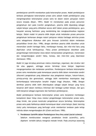 6
pembelajaran saintifik menekankan pada keterampilan proses. Model pembelajaran
berbasis peningkatan keterampilan proses sains adalah model pembelajaran yang
mengintegrasikan keterampilan proses sains ke dalam sistem penyajian materi
secara terpadu (Beyer, 1991). Model ini menekankan pada proses pencarian
pengetahuan dari pada transfer pengetahuan, peserta didik dipandang sebagai
subjek belajar yang perlu dilibatkan secara aktif dalam proses pembelajaran, guru
hanyalah seorang fasilitator yang membimbing dan mengkoordinasikan kegiatan
belajar. Dalam model ini peserta didik diajak untuk melakukan proses pencarian
pengetahuan berkenaan dengan materi pelajaran melalui berbagai aktivitas proses
sains sebagaimana dilakukan oleh para ilmuwan (scientist) dalam melakukan
penyelidikan ilmiah (Nur: 1998), dengan demikian peserta didik diarahkan untuk
menemukan sendiri berbagai fakta, membangun konsep, dan nilai-nilai baru yang
diperlukan untuk kehidupannya. Fokus proses pembelajaran diarahkan pada
pengembangan keterampilan siswa dalam memproseskan pengetahuan, menemukan
dan mengembangkan sendiri fakta, konsep, dan nilai-nilai yang diperlukan
(Semiawan: 1992).
Model ini juga tercakup penemuan makna (meanings), organisasi, dan struktur dari
ide atau gagasan, sehingga secara bertahap siswa belajar bagaimana
mengorganisasikan dan melakukan penelitian. Pembelajaran berbasis keterampilan
proses sains menekankan pada kemampuan peserta didik dalam menemukan sendiri
(discover) pengetahuan yang didasarkan atas pengalaman belajar, hukum-hukum,
prinsip-prinsip dan generalisasi, sehingga lebih memberikan kesempatan bagi
berkembangnya keterampilan berpikir tingkat tinggi (Houston, 1988). Dengan
demikian peserta didik lebih diberdayakan sebagai subjek belajar yang harus
berperan aktif dalam memburu informasi dari berbagai sumber belajar, dan guru
lebih berperan sebagai organisator dan fasilitator pembelajaran.
Model pembelajaran berbasis keterampilan proses sains berpotensi membangun
kompetensi dasar hidup siswa melalui pengembangan keterampilan proses sains,
sikap ilmiah, dan proses konstruksi pengetahuan secara bertahap. Keterampilan
proses sains pada hakikatnya adalah kemampuan dasar untuk belajar (basic learning
tools) yaitu kemampuan yang berfungsi untuk membentuk landasan pada setiap
individu dalam mengembangkan diri (Chain and Evans: 1990).
1. Pendekatan Saintifik dalam Pembelajaran Ilmu-ilmu sosial (social science)
Sebelum membicarakan mengenai pendekatan ilmiah (scientific), perlu
dipahami terlebih dahulu mengenai metode ilmiah. Pada umumnya seseorang
 