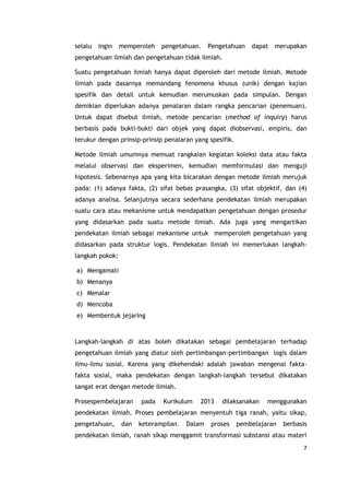 7
selalu ingin memperoleh pengetahuan. Pengetahuan dapat merupakan
pengetahuan ilmiah dan pengetahuan tidak ilmiah.
Suatu pengetahuan ilmiah hanya dapat diperoleh dari metode ilmiah. Metode
ilmiah pada dasarnya memandang fenomena khusus (unik) dengan kajian
spesifik dan detail untuk kemudian merumuskan pada simpulan. Dengan
demikian diperlukan adanya penalaran dalam rangka pencarian (penemuan).
Untuk dapat disebut ilmiah, metode pencarian (method of inquiry) harus
berbasis pada bukti-bukti dari objek yang dapat diobservasi, empiris, dan
terukur dengan prinsip-prinsip penalaran yang spesifik.
Metode ilmiah umumnya memuat rangkaian kegiatan koleksi data atau fakta
melalui observasi dan eksperimen, kemudian memformulasi dan menguji
hipotesis. Sebenarnya apa yang kita bicarakan dengan metode ilmiah merujuk
pada: (1) adanya fakta, (2) sifat bebas prasangka, (3) sifat objektif, dan (4)
adanya analisa. Selanjutnya secara sederhana pendekatan ilmiah merupakan
suatu cara atau mekanisme untuk mendapatkan pengetahuan dengan prosedur
yang didasarkan pada suatu metode ilmiah. Ada juga yang mengartikan
pendekatan ilmiah sebagai mekanisme untuk memperoleh pengetahuan yang
didasarkan pada struktur logis. Pendekatan ilmiah ini memerlukan langkah-
langkah pokok:
a) Mengamati
b) Menanya
c) Menalar
d) Mencoba
e) Membentuk jejaring
Langkah-langkah di atas boleh dikatakan sebagai pembelajaran terhadap
pengetahuan ilmiah yang diatur oleh pertimbangan-pertimbangan logis dalam
ilmu-ilmu sosial. Karena yang dikehendaki adalah jawaban mengenai fakta-
fakta sosial, maka pendekatan dengan langkah-langkah tersebut dikatakan
sangat erat dengan metode ilmiah.
Prosespembelajaran pada Kurikulum 2013 dilaksanakan menggunakan
pendekatan ilmiah. Proses pembelajaran menyentuh tiga ranah, yaitu sikap,
pengetahuan, dan keterampilan. Dalam proses pembelajaran berbasis
pendekatan ilmiah, ranah sikap menggamit transformasi substansi atau materi
 