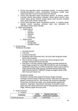 90
Prinsip yang digunakan dalam menjelaskan gambar di samping adalah
distribusi/persebaran karena menunjukkan persebaran sumber daya
nabati yang tidak merata di setiap daerah di Indonesia
Prinsip yang digunakan dalam menjelaskan gambar di samping adalah
Interalasi karena Menunjukkan hubungan antara gejala tsunami yang
terjadi akibat gempa tektonik dengan gejala posisi pecahan lempeng
serta gejala jarak wilayah dengan laut .
Prinsip yang digunakan dalam menjelaskan gambar di samping adalah
diskripsi karena terjadinya peristiwa hujan bisa dijelaskan/ di
diskripsikan melalui siklus hidrologi
b. Obyek strudi geografi
Obyek material
o Litosfer
o Atmosfer
o Hidrosfer
o Biosfer
o antroposfer
Obyek formal
o Keruangan
o Kelingkungan
o Kompleks wilayah
3. Evaluasi ketiga
Pendekatan keruangan
Jatuhnya Pesawat
9 Mei 2012
Lereng Gunung Salak
Disebabkan oleh miskominasi pilot, dan pilot tidak menguasai medan
sekitar lokasi kejadian
Pilot terlambat mengikuti perihtah dari menara pengawas halim
sehingga menabrak tebing gunung salak
Pada pukul 14.20 WIB, pesawat tinggal landas kemudian berbelok ke
kanan hingga mengikuti ke radial 200 HLM VOR dan naik ke ketinggian
10.000 kaki. Pada pukul 14.32 WIB, berdasarkan waktu yang tercatat di
Flight Data Recorder (FDR) pesawat menabrak tebing Gunung Salak
pada koordinat 0642'45"S 10644'05"E dengan ketinggian sekitar 6.000
kaki di atas permukaan laut.
Pendekatan ekologi
Pendekatan ekologi dalam geografi berkenaan dengan hubungan
kehidupan manusia dengan lingkungan fisiknya. Pada dasarnya lingkungan
geografi mempunyai dua sisi, yaitu perilaku dan fenomena lingkungan.
Sisi perilaku mencakup dua aspek, yaitu pengembangan gagasan dan
kesadaran lingkungan. Pada gambar disamping menunjukkan seekor
gajah yang mati akibat perburuhan karena harga gadingnya yang bernilai
tinggi, akibatnya gajah terancam punah
4. Evaluasi keempat
a. jawaban
FENOMENA
ASPEK
GEOGRAFI
CABANG ILMU/ILMU
PENUNJANG GEOGRAFI
Letusan gunung api Fisik Vulkanologi
 