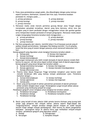 92
2. Pulau jawa penduduknya sangat padat, jika dibandingkan dengan pulau lainnya
seperti Sumatera, Kalimantan, Sulawesi dan Irian Jaya. Fenomena keadaan
penduduk ini, mengacu pada … .
A. prinsip persebaran D. prinsip deskripsi
B. prinsip korologi E. prinsip interseksi
C. prinsip interelasi
3. Wartawan media cetak menulis peristiwa gunung Merapi Jawa Tengah dengan
menjelaskan penyebab terjadinya, daerah yang kena bencana, aliran lava dan
kerugian yang di alami penduduk dengan menggunakan tulisan dan gambar-gambar
serta melaporakan keadan penduduk di tempat pengungsian. Wartawan media dalam
rangka mengungkap fenomena tersebut telah menggunakan ... .
A. prinsip persebaran D. prinsip deskripsi
B. prinsip korologi E. prinsip interseksi
C. prinsip interelasi
4. Pak Seno pengusaha dari Jakarta memiliki lahan 2 ha di kawasan puncak yang di
jadikan tempat peristirahatan. Sedangkan Pak Dadang memiliki 1 ha di samping
tanah Pak Seno yang di tanami dengan palawija untuk memenuhi kebutuhan hari-
hari.
Konsep geografi yang digunakan untuk mengkaji fenomena tersebut adalah ....
A. Konsep pola D. Konsep nilai kegunaan
B. Konsep morfologi E. Konsep aglomerasi
C. Konsep keterjangkauan
5. Pegunungan mempunyai suhu lebih rendah daripada di daerah dataran rendah.Oleh
karena itu sayuran, teh dan pinus dapat tumbuh dengan baik di daerah pegunungan.
Konsep geografi yang sesuai dengan hal tersebut adalah ......
A. Konsep keterkaitan keruangan D. Konsep nilai kegunaan
B. Konsep aglomerasi E. Konsep interaksi/interdependensi
C. Konsep diferensiasi area
6. Peserta Ujian Masuk Perguruan Tinggi terlambat mengikuti ujian karena salah
menaiki kenderaan (BIS) yang menuju tempat pelaksanaan ujian. Fenomena
berkaitan dengan ...
A. konsep keterjangkauan D. konsep morfologi
B. konsep aglomerasi E. konsep nilai kegunaan
C. konsep pola
7. Banjir yang sering terjadi di sekitar pemukiman penduduk di daerah perkotaan
akibat semakin dangkal dasar sungai. Pendangkalan sungai terjadi akibat adanya
penduduk yang membuang sampah ke sungai.
Pendekatan geografi untuk mengkaji untuk mengkaji hal tersebut adalah ....
A. Pendekatan keruangan D. Pendekatan kewilayahan
B. Pendekatan ekologi E. Pendekatan kompleks wilayah
C. Pendekatan korologi
8. Banjir yang terjadi di kota Jakarta tidak semata karena drainase yang kurang baik
tetapi juga pengaruh dari wilayah sekitar Jakarta seperti Bogor,Depok dan
Tangerang.Karena wilayah tersebut sebagai daerah resapan air sudah banyak
beralih fungsi sebagai wilayah pembangunan. Oleh karena itu dalam pengambilan
kebijakan penanganan banjir di Jakarta harus juga melibatkan wilayah-wilayah
tersebut. pendekatan geografi yang digunakan adalah ....
A. Ekologi D. kelingkungan
B. Keruangan E. kompleks wilayah
 
