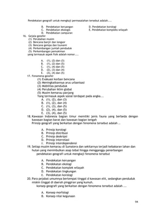 94
Pendekatan geografi untuk mengkaji permasalahan tersebut adalah....
B. Pendekatan keruangan D. Pendekatan korologi
C. Pendekatan ekologis E. Pendekatan kompleks wilayah
D. Pendekatan campuran
16. Gejala geosfer
(1) Perubahan musim
(2) Bencana banjir dan longsor
(3) Bencana gempa dan tsunami
(4) Perkembangan jumlah penduduk
(5) Perkembangan pemukiman
yang termasuk aspek fisik adalah nomor....
A. (1), (2) dan (3)
B. (1), (2) dan (5)
C. (1), (4) dan (5)
D. (2), (3) dan (4)
E. (3), (4) dan (5)
17. Fenomena geosfer
(1) Evakuasi korban bencana
(2) Meningkatkannya arus urbanisasi
(3) Mobilitas penduduk
(4) Perubahan iklim global
(5) Musim kemarau panjang
Yang termasuk aspek sosial terdapat pada angka...
A. (1), (2), dan (3)
B. (1), (2), dan (4)
C. (1), (3), dan (5)
D. (2), (4), dan (5)
E. (3), (4), dan (5)
18. Kawasan Indonesia bagian timur memiliki jenis fauna yang berbeda dengan
kawasan bagian barat dan kawasan bagian tengah
Prinsip geografi yang berkaitan dengan fenomena tersebut adalah ..
A. Prinsip korologi
B. Prinsip distribusi
C. Prinsip deskripsi
D. Prinsip interrelasi
E. Prinsip interdependensi
19. Setiap musim kemarau di Sumatera dan sekitarnya terjadi kebakaran lahan dan
hutan yang menimbulkan asap tebal hingga mengganggu penerbangan
pendekatan geografi untuk mengkaji fenomena tersebut
A. Pendekatan keruangan
B. Pendekatan ekologi
C. Pendekatan komplek wilayah
D. Pendekatan lingkungan
E. Pendekatan korologi
20. Para pejabat umumnya bertempat tinggal d kawasan elit, sedangkan penduduk
miskin tinggal di daerah pinggiran yang kumuh.
konsep geografi yang berkaitan dengan fenomena tersebut adalah ...
A. Konsep morfologi
B. Konsep nilai kegunaan
 