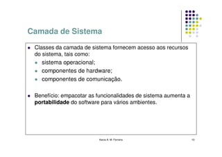 Camada de Sistema
 Classes da camada de sistema fornecem acesso aos recursos
 do sistema, tais como:
    sistema operacional;
   componentes de hardware;
   componentes de comunicação.

 Benefício: empacotar as funcionalidades de sistema aumenta a
 portabilidade do software para vários ambientes.




                         Kecia A. M. Ferreira                   10
 