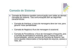 Camada de Sistema
 Camada de Sistema mantém comunicação com todas as demais
 camadas do sistema. Tais comunicações têm as seguintes
 características:

   Camada de Interface: a troca de mensagens deve ser rara, para
   garantir maior portabilidade.

   Camada de Negócio:o fluxo de mensagem é ocasional.

   Camada de Persistência: o fluxo de mensagem é frequente, pois
   a camada de persistência necessita, para a maioria de suas
   funcionalidades, solicitar serviços da Camada de Sistema, tais
   como aqueles relacionados à manipulação de arquivos, acesso a
   rede, etc.


                          Kecia A. M. Ferreira                 11
 