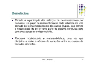 Benefícios
 Permite a organização dos esforços de desenvolvimento por
 camadas. Um grupo de desenvolvedores pode trabalhar em uma
 camada de forma independente dos outros grupos. Isso elimina
 a necessidade de se ter uma parte do sistema concluída para
 que a outra possa ser desenvolvida.

 Favorece modularidade e manutenibilidade, uma vez que
 disciplina e reduz o número de conexões entre as classes de
 camadas diferentes.




                         Kecia A. M. Ferreira              17
 