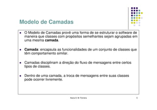 Modelo de Camadas
 O Modelo de Camadas provê uma forma de se estruturar o software de
 maneira que classes com propósitos semelhantes sejam agrupadas em
 uma mesma camada.

 Camada: encapsula as funcionalidades de um conjunto de classes que
 têm comportamento similar.

 Camadas disciplinam a direção do fluxo de mensagens entre certos
 tipos de classes.

 Dentro de uma camada, a troca de mensagens entre suas classes
 pode ocorrer livremente.




                            Kecia A. M. Ferreira                    5
 