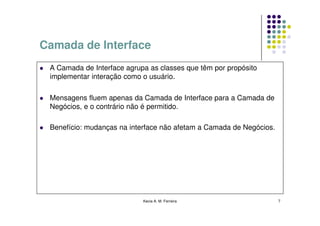 Camada de Interface
 A Camada de Interface agrupa as classes que têm por propósito
 implementar interação como o usuário.

 Mensagens fluem apenas da Camada de Interface para a Camada de
 Negócios, e o contrário não é permitido.

 Benefício: mudanças na interface não afetam a Camada de Negócios.




                            Kecia A. M. Ferreira                     7
 