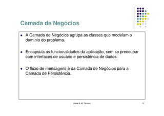 Camada de Negócios
 A Camada de Negócios agrupa as classes que modelam o
 domínio do problema.

 Encapsula as funcionalidades da aplicação, sem se preocupar
 com interfaces de usuário e persistência de dados.

 O fluxo de mensagens é da Camada de Negócios para a
 Camada de Persistência.




                         Kecia A. M. Ferreira                  8
 