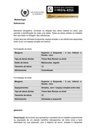 Metodologia
Referências
Elemento obrigatório. Consiste na relação das obras citadas no texto, que
permite a identificação de cada uma delas. Todas as obras citadas no trabalho
têm que estar na listagem das referências.
A lista deve ser alinhada à esquerda, espaço simples, e as referências separadas
entre si por um espaço simples em branco.
Formatação do título:
Margens Superior e Esquerda - 3 cm; Inferior e
Direita - 2cm
Tipo de letras (fonte) Times New Roman ou Arial
Estilo de letras Maiúsculas, negrito
Tamanho de letras 12
Alinhamento Centralizado
Formatação do texto:
Margens Superior e Esquerda - 3 cm; Inferior e
Direita - 2cm
Espaçamentos Simples, com 1 espaço simples entre elas
Tipo de letras (fonte) Times New Roman ou Arial
Tamanho de letras 12
Alinhamento Alinhadas à esquerda
glossário
Dissertação: documento que apresenta o resultado de um trabalho experimental
ou exposição de um estudo científico retrospectivo, de tema único e bem
delimitado em sua extensão, com o objetivo de reunir, analisar e interpretar
 