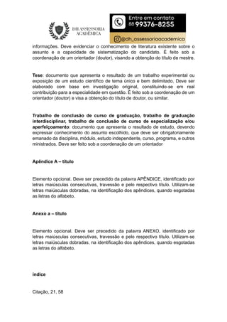 informações. Deve evidenciar o conhecimento de literatura existente sobre o
assunto e a capacidade de sistematização do candidato. É feito sob a
coordenação de um orientador (doutor), visando a obtenção do título de mestre.
Tese: documento que apresenta o resultado de um trabalho experimental ou
exposição de um estudo científico de tema único e bem delimitado. Deve ser
elaborado com base em investigação original, constituindo-se em real
contribuição para a especialidade em questão. É feito sob a coordenação de um
orientador (doutor) e visa a obtenção do título de doutor, ou similar.
Trabalho de conclusão de curso de graduação, trabalho de graduação
interdisciplinar, trabalho de conclusão de curso de especialização e/ou
aperfeiçoamento: documento que apresenta o resultado de estudo, devendo
expressar conhecimento do assunto escolhido, que deve ser obrigatoriamente
emanado da disciplina, módulo, estudo independente, curso, programa, e outros
ministrados. Deve ser feito sob a coordenação de um orientador
Apêndice A – título
Elemento opcional. Deve ser precedido da palavra APÊNDICE, identificado por
letras maiúsculas consecutivas, travessão e pelo respectivo título. Utilizam-se
letras maiúsculas dobradas, na identificação dos apêndices, quando esgotadas
as letras do alfabeto.
Anexo a – título
Elemento opcional. Deve ser precedido da palavra ANEXO, identificado por
letras maiúsculas consecutivas, travessão e pelo respectivo título. Utilizam-se
letras maiúsculas dobradas, na identificação dos apêndices, quando esgotadas
as letras do alfabeto.
índice
Citação, 21, 58
 