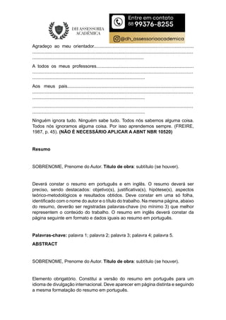 Agradeço ao meu orientador...............................................................................
...............................................................................................................................
........................................................................................
A todos os meus professores.............................................................................
...............................................................................................................................
.........................................................................................
Aos meus pais....................................................................................................
...............................................................................................................................
.........................................................................................
...............................................................................................................................
.........................................................................................
Ninguém ignora tudo. Ninguém sabe tudo. Todos nós sabemos alguma coisa.
Todos nós ignoramos alguma coisa. Por isso aprendemos sempre. (FREIRE,
1987, p. 45). (NÃO É NECESSÁRIO APLICAR A ABNT NBR 10520)
Resumo
SOBRENOME, Prenome do Autor. Título de obra: subtítulo (se houver).
Deverá constar o resumo em português e em inglês. O resumo deverá ser
preciso, sendo destacados: objetivo(s), justificativa(s), hipótese(s), aspectos
teórico-metodológicos e resultados obtidos. Deve constar em uma só folha,
identificado com o nome do autor e o título do trabalho. Na mesma página, abaixo
do resumo, deverão ser registradas palavras-chave (no mínimo 3) que melhor
representem o conteúdo do trabalho. O resumo em inglês deverá constar da
página seguinte em formato e dados iguais ao resumo em português.
Palavras-chave: palavra 1; palavra 2; palavra 3; palavra 4; palavra 5.
ABSTRACT
SOBRENOME, Prenome do Autor. Título de obra: subtítulo (se houver).
Elemento obrigatório. Constitui a versão do resumo em português para um
idioma de divulgação internacional. Deve aparecer em página distinta e seguindo
a mesma formatação do resumo em português.
 