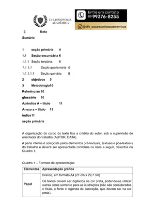 β Beta
Sumário
1 seção primária 4
1.1 Seção secundária 6
1.1.1 Seção terciária 6
1.1.1.1 Seção quaternária 6
1.1.1.1.1 Seção quinária 8
2 objetivos 9
3 Metodologia10
Referências 10
glossário 10
Apêndice A – título 11
Anexo a – título 11
índice11
seção primária
A organização do corpo do texto fica a critério do autor, sob a supervisão do
orientador do trabalho (AUTOR, DATA).
A parte interna é composta pelos elementos pré-textuais, textuais e pós-textuais
do trabalho e deverá ser apresentada conforme os itens a seguir, descritos no
Quadro 1.
Quadro 1 – Formato de apresentação
Elementos Apresentação gráfica
Papel
Branco, em formato A4 (21 cm x 29,7 cm)
Os textos devem ser digitados na cor preta, podendo-se utilizar
outras cores somente para as ilustrações (não são considerados
o título, a fonte e legenda da ilustração, que devem ser na cor
preta).
 