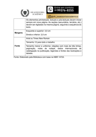 Os elementos pré-textuais, textuais e pós-textuais devem iniciar
sempre em nova página. As seções (secundária, terciária, etc.)
devem ser digitadas na mesma página, seguindo a sequência do
texto.
Margens
Esquerda e superior: 3,0 cm
Direita e inferior: 2,0 cm
Fonte
Arial ou Times New Roman
Tamanho 12 para todo o trabalho
Tamanho menor e uniforme: citações com mais de três linhas,
paginação, notas de rodapé, dados internacionais de
catalogação na publicação, legendas e fontes das ilustrações e
tabelas.
Fonte: Elaborado pela Biblioteca com base na NBR 14724.
 