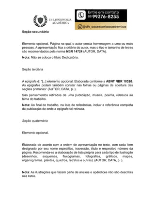 Seção secundária
Elemento opcional. Página na qual o autor presta homenagem a uma ou mais
pessoas. A apresentação fica a critério do autor, mas o tipo e tamanho de letras
são recomendados pela norma NBR 14724 (AUTOR, DATA).
Nota: Não se coloca o título Dedicatória.
Seção terciária
A epígrafe é: “[...] elemento opcional. Elaborada conforme a ABNT NBR 10520.
As epígrafes podem também constar nas folhas ou páginas de abertura das
seções primárias” (AUTOR, DATA, p. ).
São pensamentos retirados de uma publicação, música, poema, relativos ao
tema do trabalho.
Nota: Ao final do trabalho, na lista de referências, incluir a referência completa
da publicação de onde a epígrafe foi retirada.
Seção quaternária
Elemento opcional.
Elaborada de acordo com a ordem de apresentação no texto, com cada item
designado por seu nome específico, travessão, título e respectivo número da
página. Recomenda-se a elaboração de lista própria para cada tipo de ilustração
(desenhos, esquemas, fluxogramas, fotografias, gráficos, mapas,
organogramas, plantas, quadros, retratos e outras). (AUTOR, DATA, p. ).
Nota: As ilustrações que fazem parte de anexos e apêndices não são descritas
nas listas.
 