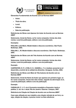Elementos Fundamentais de Acordo com as Normas ABNT
 Autor;
 Título da obra;
 Local;
 Editora;
 Data de publicação.
Referências de Obras com Apenas Um Autor de Acordo com as Normas
ABNT
Sobrenome, Inicial do Nome, se for nome composto, Inicias dos dois
nomes, Local de publicação, editora e ano de publicação.
Exemplos:
PAULANI, Leda Maria. Modernidade e discurso econômico. São Paulo:
Boitempo, 2005.
PAULANI, L. M. Modernidade e discurso econômico. São Paulo: Boitempo,
2005.
Referências de Obras com até Três Autores de Acordo com as Normas
ABNT
Sobrenome, Inicial do Nome, se for nome composto, Inicias dos dois
nomes, Local de publicação, editora e ano de publicação.
Exemplo:
CARPENTER, R. P.; LYON, D. H.; HASDELL, F. A. Análisis sensorial en el
desarrollo y control de la calidad de alimentos. Zaragoza: Acribia, 2002.
Referências de Obras com Mais de Três Autores de Acordo com as
Normas ABNT
Sobrenome, Inicial do Nome do Autor que aparece em primeiro lugar, se
for nome composto, Inicias dos dois nomes, seguido da abreviação et al.,
Local de publicação, editora e ano de publicação.
Exemplo:
CARVALHO, F. J. C. et al. Economia monetária e financeira: teoria e
política. 2. ed. rev. e atual. Rio de Janeiro: Elsevier: Campus, 2007.
Referência de Citação da Citação de Acordo com as Normas ABNT
Caso seja utilizada em seu trabalho uma citação retirada de um livro, ou
seja, citação da citação, é preciso incluir na lista referência:
 