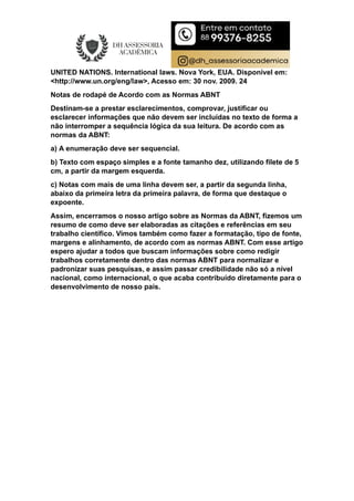 UNITED NATIONS. International laws. Nova York, EUA. Disponível em:
<http://www.un.org/eng/law>, Acesso em: 30 nov. 2009. 24
Notas de rodapé de Acordo com as Normas ABNT
Destinam-se a prestar esclarecimentos, comprovar, justificar ou
esclarecer informações que não devem ser incluídas no texto de forma a
não interromper a sequência lógica da sua leitura. De acordo com as
normas da ABNT:
a) A enumeração deve ser sequencial.
b) Texto com espaço simples e a fonte tamanho dez, utilizando filete de 5
cm, a partir da margem esquerda.
c) Notas com mais de uma linha devem ser, a partir da segunda linha,
abaixo da primeira letra da primeira palavra, de forma que destaque o
expoente.
Assim, encerramos o nosso artigo sobre as Normas da ABNT, fizemos um
resumo de como deve ser elaboradas as citações e referências em seu
trabalho científico. Vimos também como fazer a formatação, tipo de fonte,
margens e alinhamento, de acordo com as normas ABNT. Com esse artigo
espero ajudar a todos que buscam informações sobre como redigir
trabalhos corretamente dentro das normas ABNT para normalizar e
padronizar suas pesquisas, e assim passar credibilidade não só a nível
nacional, como internacional, o que acaba contribuído diretamente para o
desenvolvimento de nosso país.
 