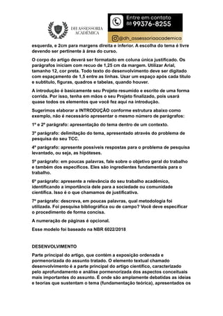 esquerda, e 2cm para margens direita e inferior. A escolha do tema é livre
devendo ser pertinente à área do curso.
O corpo do artigo deverá ser formatado em coluna única justificado. Os
parágrafos iniciam com recuo de 1,25 cm da margem. Utilizar Arial,
tamanho 12, cor preta. Todo texto do desenvolvimento deve ser digitado
com espaçamento de 1,5 entre as linhas. Usar um espaço após cada título
e subtítulo, figuras, quadros e tabelas, quando houver.
A introdução é basicamente seu Projeto resumido e escrito de uma forma
corrida. Por isso, tenha em mãos o seu Projeto finalizado, pois usará
quase todos os elementos que você fez aqui na introdução.
Sugerimos elaborar a INTRODUÇÃO conforme estrutura abaixo como
exemplo, não é necessário apresentar o mesmo número de parágrafos:
1º e 2º parágrafo: apresentação do tema dentro de um contexto.
3º parágrafo: delimitação do tema, apresentado através do problema de
pesquisa do seu TCC.
4º parágrafo: apresente possíveis respostas para o problema de pesquisa
levantado, ou seja, as hipóteses.
5º parágrafo: em poucas palavras, fale sobre o objetivo geral do trabalho
e também dos específicos. Eles são ingredientes fundamentais para o
trabalho.
6º parágrafo: apresente a relevância do seu trabalho acadêmico,
identificando a importância dele para a sociedade ou comunidade
científica. Isso é o que chamamos de justificativa.
7º parágrafo: descreva, em poucas palavras, qual metodologia foi
utilizada. Foi pesquisa bibliográfica ou de campo? Você deve especificar
o procedimento de forma concisa.
A numeração de páginas é opcional.
Esse modelo foi baseado na NBR 6022/2018
DESENVOLVIMENTO
Parte principal do artigo, que contém a exposição ordenada e
pormenorizada do assunto tratado. O elemento textual chamado
desenvolvimento é a parte principal do artigo científico, caracterizado
pelo aprofundamento e análise pormenorizada dos aspectos conceituais
mais importantes do assunto. É onde são amplamente debatidas as ideias
e teorias que sustentam o tema (fundamentação teórica), apresentados os
 