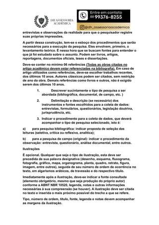 entrevistas e observações da realidade para que o pesquisador registre
suas próprias impressões.
A partir dessa construção, tem-se o esboço dos procedimentos que serão
necessários para a execução da pesquisa. Eles envolvem, primeiro, o
levantamento teórico. É nessa hora que se buscam fontes para entender o
que já foi estudado sobre o assunto. Podem ser livros, artigos,
reportagens, documentos oficiais, teses e dissertações.
Deve-se conter no mínimo 06 referências (Todas as obras citadas no
artigo acadêmico devem estar referenciadas na bibliografia). Em caso de
artigo utilizados como referências, deve-se escolher trabalhos recentes,
dos últimos 10 anos. Autores clássicos podem ser citados, sem restrição
de ano da obra. Demais referências como livros e outros, não é exigido
serem dos últimos 10 anos.
1. Descrever sucintamente o tipo de pesquisa a ser
abordada (bibliográfica, documental, de campo, etc. )
2. Delimitação e descrição (se necessário) dos
instrumentos e fontes escolhidos para a coleta de dados:
entrevistas, formulários, questionários, legislação doutrina,
jurisprudência, etc.
3. Indicar o procedimento para a coleta de dados, que deverá
acompanhar o tipo de pesquisa selecionado, isto é:
a) para pesquisa bibliográfica: indicar proposta de seleção das
leituras (seletiva, crítica ou reflexiva, analítica);
b) para a pesquisa de campo (original): indicar o procedimento da
observação: entrevista, questionário, análise documental, entre outros.
Ilustrações
É opcional. Qualquer que seja o tipo de ilustração, esta deve ser
precedida de sua palavra designativa (desenho, esquema, fluxograma,
fotografia, gráfico, mapa, organograma, planta, quadro, retrato, figura,
imagem, entre outros), seguida de seu número de ordem de ocorrência no
texto, em algarismos arábicos, de travessão e do respectivo título.
Imediatamente após a ilustração, deve-se indicar a fonte consultada
(elemento obrigatório, mesmo que seja produção do próprio autor)
conforme a ABNT NBR 10520, legenda, notas e outras informações
necessárias à sua compreensão (se houver). A ilustração deve ser citada
no texto e inserida o mais próximo possível do trecho a que se refere.
Tipo, número de ordem, título, fonte, legenda e notas devem acompanhar
as margens da ilustração.
 