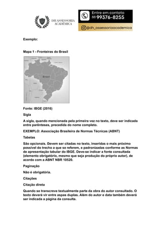 Exemplo:
Mapa 1 - Fronteiras do Brasil
Fonte: IBGE (2016)
Sigla
A sigla, quando mencionada pela primeira vez no texto, deve ser indicada
entre parênteses, precedida do nome completo.
EXEMPLO: Associação Brasileira de Normas Técnicas (ABNT)
Tabelas
São opcionais. Devem ser citadas no texto, inseridas o mais próximo
possível do trecho a que se referem, e padronizadas conforme as Normas
de apresentação tabular do IBGE. Deve-se indicar a fonte consultada
(elemento obrigatório, mesmo que seja produção do próprio autor), de
acordo com a ABNT NBR 10520.
Paginação
Não é obrigatória.
Citações
Citação direta
Quando se transcreve textualmente parte da obra do autor consultado. O
texto deverá vir entre aspas duplas. Além do autor e data também deverá
ser indicada a página da consulta.
 