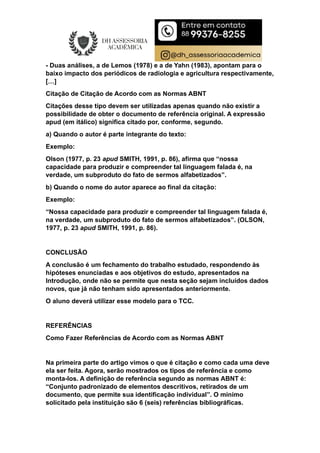 - Duas análises, a de Lemos (1978) e a de Yahn (1983), apontam para o
baixo impacto dos periódicos de radiologia e agricultura respectivamente,
[…]
Citação de Citação de Acordo com as Normas ABNT
Citações desse tipo devem ser utilizadas apenas quando não existir a
possibilidade de obter o documento de referência original. A expressão
apud (em itálico) significa citado por, conforme, segundo.
a) Quando o autor é parte integrante do texto:
Exemplo:
Olson (1977, p. 23 apud SMITH, 1991, p. 86), afirma que “nossa
capacidade para produzir e compreender tal linguagem falada é, na
verdade, um subproduto do fato de sermos alfabetizados”.
b) Quando o nome do autor aparece ao final da citação:
Exemplo:
“Nossa capacidade para produzir e compreender tal linguagem falada é,
na verdade, um subproduto do fato de sermos alfabetizados”. (OLSON,
1977, p. 23 apud SMITH, 1991, p. 86).
CONCLUSÃO
A conclusão é um fechamento do trabalho estudado, respondendo às
hipóteses enunciadas e aos objetivos do estudo, apresentados na
Introdução, onde não se permite que nesta seção sejam incluídos dados
novos, que já não tenham sido apresentados anteriormente.
O aluno deverá utilizar esse modelo para o TCC.
REFERÊNCIAS
Como Fazer Referências de Acordo com as Normas ABNT
Na primeira parte do artigo vimos o que é citação e como cada uma deve
ela ser feita. Agora, serão mostrados os tipos de referência e como
monta-los. A definição de referência segundo as normas ABNT é:
“Conjunto padronizado de elementos descritivos, retirados de um
documento, que permite sua identificação individual”. O mínimo
solicitado pela instituição são 6 (seis) referências bibliográficas.
 