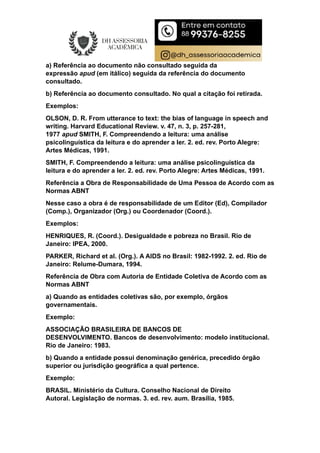 a) Referência ao documento não consultado seguida da
expressão apud (em itálico) seguida da referência do documento
consultado.
b) Referência ao documento consultado. No qual a citação foi retirada.
Exemplos:
OLSON, D. R. From utterance to text: the bias of language in speech and
writing. Harvard Educational Review. v. 47, n. 3, p. 257-281,
1977 apud SMITH, F. Compreendendo a leitura: uma análise
psicolinguística da leitura e do aprender a ler. 2. ed. rev. Porto Alegre:
Artes Médicas, 1991.
SMITH, F. Compreendendo a leitura: uma análise psicolinguística da
leitura e do aprender a ler. 2. ed. rev. Porto Alegre: Artes Médicas, 1991.
Referência a Obra de Responsabilidade de Uma Pessoa de Acordo com as
Normas ABNT
Nesse caso a obra é de responsabilidade de um Editor (Ed), Compilador
(Comp.), Organizador (Org.) ou Coordenador (Coord.).
Exemplos:
HENRIQUES, R. (Coord.). Desigualdade e pobreza no Brasil. Rio de
Janeiro: IPEA, 2000.
PARKER, Richard et al. (Org.). A AIDS no Brasil: 1982-1992. 2. ed. Rio de
Janeiro: Relume-Dumara, 1994.
Referência de Obra com Autoria de Entidade Coletiva de Acordo com as
Normas ABNT
a) Quando as entidades coletivas são, por exemplo, órgãos
governamentais.
Exemplo:
ASSOCIAÇÃO BRASILEIRA DE BANCOS DE
DESENVOLVIMENTO. Bancos de desenvolvimento: modelo institucional.
Rio de Janeiro: 1983.
b) Quando a entidade possui denominação genérica, precedido órgão
superior ou jurisdição geográfica a qual pertence.
Exemplo:
BRASIL. Ministério da Cultura. Conselho Nacional de Direito
Autoral. Legislação de normas. 3. ed. rev. aum. Brasília, 1985.
 