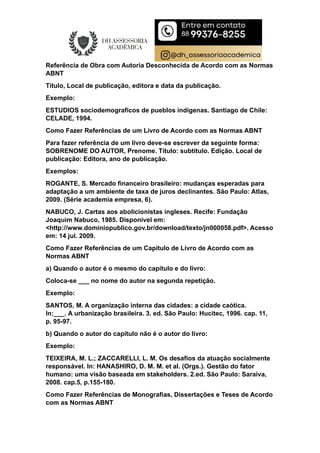 Referência de Obra com Autoria Desconhecida de Acordo com as Normas
ABNT
Título, Local de publicação, editora e data da publicação.
Exemplo:
ESTUDIOS sociodemograficos de pueblos indígenas. Santiago de Chile:
CELADE, 1994.
Como Fazer Referências de um Livro de Acordo com as Normas ABNT
Para fazer referência de um livro deve-se escrever da seguinte forma:
SOBRENOME DO AUTOR, Prenome. Título: subtítulo. Edição. Local de
publicação: Editora, ano de publicação.
Exemplos:
ROGANTE, S. Mercado financeiro brasileiro: mudanças esperadas para
adaptação a um ambiente de taxa de juros declinantes. São Paulo: Atlas,
2009. (Série academia empresa, 6).
NABUCO, J. Cartas aos abolicionistas ingleses. Recife: Fundação
Joaquim Nabuco, 1985. Disponível em:
<http://www.dominiopublico.gov.br/download/texto/jn000058.pdf>. Acesso
em: 14 jul. 2009.
Como Fazer Referências de um Capítulo de Livro de Acordo com as
Normas ABNT
a) Quando o autor é o mesmo do capítulo e do livro:
Coloca-se ___ no nome do autor na segunda repetição.
Exemplo:
SANTOS, M. A organização interna das cidades: a cidade caótica.
In:___. A urbanização brasileira. 3. ed. São Paulo: Hucitec, 1996. cap. 11,
p. 95-97.
b) Quando o autor do capítulo não é o autor do livro:
Exemplo:
TEIXEIRA, M. L.; ZACCARELLI, L. M. Os desafios da atuação socialmente
responsável. In: HANASHIRO, D. M. M. et al. (Orgs.). Gestão do fator
humano: uma visão baseada em stakeholders. 2.ed. São Paulo: Saraiva,
2008. cap.5, p.155-180.
Como Fazer Referências de Monografias, Dissertações e Teses de Acordo
com as Normas ABNT
 