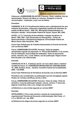 Coloca-se o SOBRENOME DO AUTOR, Prenome. Título: subtítulo. Ano de
apresentação. Número de folhas ou volumes. (Categoria e área de
concentração) – Instituição, Local, ano da defesa.
Exemplos:
CARNEIRO, N. M. Q. Procedimentos básicos para o planejamento de uma
indústria de biscoitos, enfocando a legislação sanitária de alimentos do
estado de Minas Gerais . 2004. 90 f. Monografia (Especialização em
Nutrição e Saúde) - Universidade Federal de Viçosa, Viçosa, MG, 2004.
ALVES, J. E. D. Transição da fecundidade e relações de gênero no
Brasil. 1994. 298 f. Tese (Doutorado em Demografia) – Centro de
Desenvolvimento e Planejamento Regional, Universidade Federal de
Minas Gerais, Belo Horizonte, 1994.
Como Fazer Referências de Trabalho Apresentado em Evento de Acordo
com as Normas ABNT
Faz-se, SOBRENOME DO AUTOR, Prenome. Título do trabalho
apresentado seguido da expressão. In: TÍTULO DO EVENTO, nº do evento,
ano de realização, local (cidade de realização). Título do documento
(anais, resumos, etc.). Local: Editora, ano de publicação. Página inicial –
final da parte a ser referenciada.
Exemplo:
CARVALHO, M. M. A.. O balanço social: um novo olhar sobre o relatório
contábil do futuro. In: CONGRESSO BRASILEIRO DE CONTABILIDADE,
16., 2000, Goiânia. Anais... Goiânia: Conselho Federal de Contabilidade,
2000. 1 CD-ROM.
Como Fazer Referências de Periódicos de Acordo com as Normas ABNT
Periódicos são considerados as publicações que tem divulgação regular.
Podem ser revistas cientificas, jornais e afins.
Faz-se, SOBRENOME DO AUTOR, Prenome. Título do artigo. Título do
periódico. Local de publicação (cidade), volume, número, nº fascículo,
páginas inicial-final, mês e ano. Artigos de periódico:
a) Referência a uma revista segundo as normas ABNT:
Exemplo:
APPOLINÁRIO, F. Para onde caminha o estudo do comportamento
organizacional? Revista de Economia e Administração, São Paulo, v.7,
n.3, p. 262-267, jul.- set. 2008.
b) Referência de artigos de jornais segundo as normas ABNT:
 