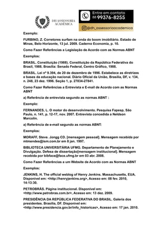Exemplo:
FURBINO, Z. Corretores surfam na onda do boom imobiliário. Estado de
Minas, Belo Horizonte, 13 jul. 2009. Caderno Economia, p. 10.
Como Fazer Referências a Legislação de Acordo com as Normas ABNT
Exemplos:
BRASIL. Constituição (1988). Constituição da República Federativa do
Brasil, 1988. Brasília: Senado Federal, Centro Gráfico, 1988.
BRASIL. Lei nº 9.394, de 20 de dezembro de 1996. Estabelece as diretrizes
e bases da educação nacional. Diário Oficial da União, Brasília, DF, v. 134,
n. 248, 23 dez. 1996. Seção 1, p. 27834-27841.
Como Fazer Referências a Entrevista e E-mail de Acordo com as Normas
ABNT
a) Referência de entrevista segundo as normas ABNT :
Exemplo:
FERNANDES, L. O motor do desenvolvimento. Pesquisa Fapesp, São
Paulo, n. 141, p. 12-17, nov. 2007. Entrevista concedida a Neldson
Marcolin.
a) Referência de e-mail segundo as normas ABNT:
Exemplos:
MORAFF, Steve. Jongg CD. [mensagem pessoal]. Mensagem recebida por
mtmendes@ism.com.br em 8 jan. 1997.
BIBLIOTECA UNIVERSITÁRIA UFMG. Departamento de Planejamento e
Divulgação. Defesa de dissertação[mensagem institucional]. Mensagem
recebida por bibface@face.ufmg.br em 03 abr. 2008.
Como Fazer Referências a um Website de Acordo com as Normas ABNT
Exemplos:
JENKINS, H. The official weblog of Henry Jenkins. Massachusetts, EUA.
Disponível em: <http://henryjenkins.org>, Acesso em: 08 fev. 2010,
14:13:30.
PETROBRÁS. Página institucional. Disponível em:
<http://www.petrobras.com.br>, Acesso em: 13 dez. 2009.
PRESIDÊNCIA DA REPÚBLICA FEDERATIVA DO BRASIL. Galeria dos
presidentes. Brasília, DF. Disponível em:
<http://www.presidencia.gov.br/info_historicas>, Acesso em: 17 jan. 2010.
 