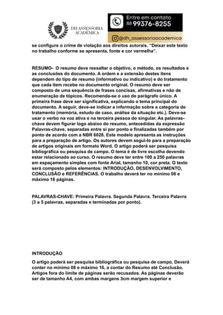 se configure o crime de violação aos direitos autorais. “Deixar este texto
no trabalho conforme se apresenta, fonte e cor vermelha”.
RESUMO- O resumo deve ressaltar o objetivo, o método, os resultados e
as conclusões do documento. A ordem e a extensão destes itens
dependem do tipo de resumo (informativo ou indicativo) e do tratamento
que cada item recebe no documento original. O resumo deve ser
composto de uma sequência de frases concisas, afirmativas e não de
enumeração de tópicos. Recomenda-se o uso de parágrafo único. A
primeira frase deve ser significativa, explicando o tema principal do
documento. A seguir, deve-se indicar a informação sobre a categoria do
tratamento (memória, estudo de caso, análise da situação etc.). Deve-se
usar o verbo na voz ativa e na terceira pessoa do singular. As palavras-
chave devem figurar logo abaixo do resumo, antecedidas da expressão
Palavras-chave, separadas entre si por ponto e finalizadas também por
ponto de acordo com a NBR 6028. Este modelo apresenta as instruções
para a preparação de artigo. Os autores devem segui-lo para a preparação
de artigos originais em formato Word. O artigo poderá ser pesquisa
bibliográfica ou pesquisa de campo. O tema é de livre escolha devendo
estar relacionado ao curso. O resumo deve ter entre 100 a 250 palavras
em espaçamento simples com fonte Arial, tamanho 10, cor preta. O texto
será composto pelos elementos: INTRODUÇÃO, DESENVOLVIMENTO,
CONCLUSÃO e REFERÊNCIAS. O trabalho deverá ter no mínimo 08 e
máximo 16 páginas.
PALAVRAS-CHAVE: Primeira Palavra. Segunda Palavra. Terceira Palavra
(3 a 5 palavras, separadas e terminadas por ponto).
INTRODUÇÃO
O artigo poderá ser pesquisa bibliográfica ou pesquisa de campo. Deverá
conter no mínimo 08 e máximo 16, a contar do Resumo até Conclusão.
Artigos fora do limite de páginas serão recusados. As páginas deverão
ser de tamanho A4, com ambas margens 3cm margem superior e
 