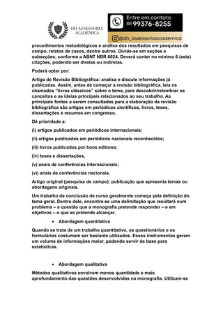 procedimentos metodológicos e análise dos resultados em pesquisas de
campo, relatos de casos, dentre outros. Divide-se em seções e
subseções, conforme a ABNT NBR 6024. Deverá conter no mínimo 6 (seis)
citações, podendo ser diretas ou indiretas.
Poderá optar por:
Artigo de Revisão Bibliográfica: analisa e discute informações já
publicadas. Assim, antes de começar a revisão bibliográfica, leia os
chamados “livros clássicos” sobre o tema, para descobrir/relembrar os
conceitos e as ideias principais relacionados ao seu trabalho. As
principais fontes a serem consultadas para a elaboração da revisão
bibliográfica são artigos em periódicos científicos, livros, teses,
dissertações e resumos em congresso.
Dê prioridade a:
(i) artigos publicados em periódicos internacionais;
(ii) artigos publicados em periódicos nacionais reconhecidos;
(iii) livros publicados por bons editores;
(iv) teses e dissertações,
(v) anais de conferências internacionais;
(vi) anais de conferências nacionais.
Artigo original (pesquisa de campo): publicação que apresenta temas ou
abordagens originais.
Um trabalho de conclusão de curso geralmente começa pela definição do
tema geral. Dentro dele, encontra-se uma delimitação que resultará num
problema – a questão que a monografia pretende responder – e em
objetivos – o que se pretende alcançar.
 Abordagem quantitativa
Quando se trata de um trabalho quantitativo, os questionários e os
formulários costumam ser bastante utilizados. Esses instrumentos geram
um volume de informações maior, podendo servir de base para
estatísticas.
 Abordagem qualitativa
Métodos qualitativos envolvem menos quantidade e mais
aprofundamento das questões desenvolvidas na monografia. Utilizam-se
 