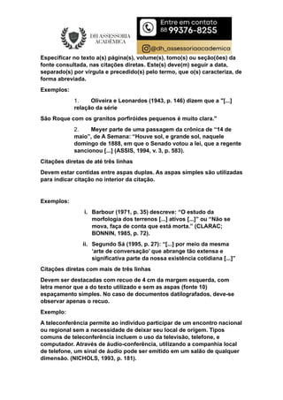 Especificar no texto a(s) página(s), volume(s), tomo(s) ou seção(ões) da
fonte consultada, nas citações diretas. Este(s) deve(m) seguir a data,
separado(s) por vírgula e precedido(s) pelo termo, que o(s) caracteriza, de
forma abreviada.
Exemplos:
1. Oliveira e Leonardos (1943, p. 146) dizem que a "[...]
relação da série
São Roque com os granitos porfiróides pequenos é muito clara."
2. Meyer parte de uma passagem da crônica de “14 de
maio”, de A Semana: “Houve sol, e grande sol, naquele
domingo de 1888, em que o Senado votou a lei, que a regente
sancionou [...] (ASSIS, 1994, v. 3, p. 583).
Citações diretas de até três linhas
Devem estar contidas entre aspas duplas. As aspas simples são utilizadas
para indicar citação no interior da citação.
Exemplos:
i. Barbour (1971, p. 35) descreve: “O estudo da
morfologia dos terrenos [...] ativos [...]” ou “Não se
mova, faça de conta que está morta.” (CLARAC;
BONNIN, 1985, p. 72).
ii. Segundo Sá (1995, p. 27): “[...] por meio da mesma
‘arte de conversação’ que abrange tão extensa e
significativa parte da nossa existência cotidiana [...]”
Citações diretas com mais de três linhas
Devem ser destacadas com recuo de 4 cm da margem esquerda, com
letra menor que a do texto utilizado e sem as aspas (fonte 10)
espaçamento simples. No caso de documentos datilografados, deve-se
observar apenas o recuo.
Exemplo:
A teleconferência permite ao indivíduo participar de um encontro nacional
ou regional sem a necessidade de deixar seu local de origem. Tipos
comuns de teleconferência incluem o uso da televisão, telefone, e
computador. Através de áudio-conferência, utilizando a companhia local
de telefone, um sinal de áudio pode ser emitido em um salão de qualquer
dimensão. (NICHOLS, 1993, p. 181).
 