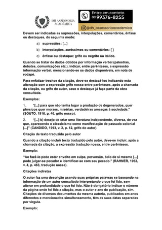 Devem ser indicadas as supressões, interpolações, comentários, ênfase
ou destaques, do seguinte modo:
a) supressões: [...]
b) interpolações, acréscimos ou comentários: [ ]
c) ênfase ou destaque: grifo ou negrito ou itálico.
Quando se tratar de dados obtidos por informação verbal (palestras,
debates, comunicações etc.), indicar, entre parênteses, a expressão
informação verbal, mencionando-se os dados disponíveis, em nota de
rodapé.
Para enfatizar trechos da citação, deve-se destacá-los indicando esta
alteração com a expressão grifo nosso entre parênteses, após a chamada
da citação, ou grifo do autor, caso o destaque já faça parte da obra
consultada.
Exemplos:
1. “[...] para que não tenha lugar a produção de degenerados, quer
physicos quer moraes, misérias, verdadeiras ameaças à sociedade.”
(SOUTO, 1916, p. 46, grifo nosso).
2. “[...] b) desejo de criar uma literatura independente, diversa, de vez
que, aparecendo o classicismo como manifestação de passado colonial
[...]” (CANDIDO, 1993, v. 2, p. 12, grifo do autor).
Citação de texto traduzido pelo autor
Quando a citação incluir texto traduzido pelo autor, deve-se incluir, após a
chamada da citação, a expressão tradução nossa, entre parênteses.
Exemplo:
“Ao fazê-lo pode estar envolto em culpa, perversão, ódio de si mesmo [...]
pode julgar-se pecador e identificar-se com seu pecado.” (RAHNER, 1962,
v. 4, p. 463, tradução nossa).
Citações indiretas
O autor faz uma descrição usando suas próprias palavras se baseando na
informação de um autor consultado interpretando o que foi lido, sem
alterar em profundidade o que foi lido. Não é obrigatório indicar o número
da página onde foi lida a citação, mas o autor e ano de publicação, sim.
Citações de diversos documentos da mesma autoria, publicados em anos
diferentes e mencionados simultaneamente, têm as suas datas separadas
por vírgula.
Exemplo:
 