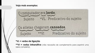 Veja mais exemplos:
*VL = verbo de ligação
**VI = verbo intransitivo (não necessita de complemento para exprimir uma
ideia...