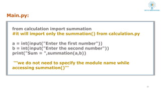 Main.py:
10
from calculation import summation
#it will import only the summation() from calculation.py
a = int(input("Enter the first number"))
b = int(input("Enter the second number"))
print("Sum = ",summation(a,b))
‘’’we do not need to specify the module name while
accessing summation()’’’
 
