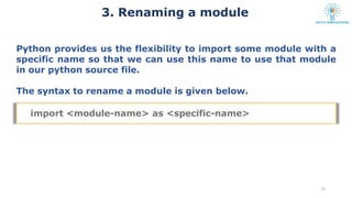 3. Renaming a module
13
Python provides us the flexibility to import some module with a
specific name so that we can use this name to use that module
in our python source file.
The syntax to rename a module is given below.
import <module-name> as <specific-name>
 