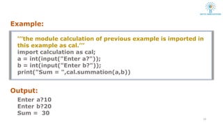 ‘’’the module calculation of previous example is imported in
this example as cal.’’’
import calculation as cal;
a = int(input("Enter a?"));
b = int(input("Enter b?"));
print("Sum = ",cal.summation(a,b))
Output:
Enter a?10
Enter b?20
Sum = 30
14
Example:
 