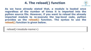 4. The reload() function
15
As we have already stated that, a module is loaded once
regardless of the number of times it is imported into the
python source file. However, if you want to reload the already
imported module to re-execute the top-level code, python
provides us the reload() function. The syntax to use the
reload() function is given below.
reload(<module-name>)
 