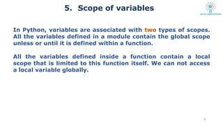 5. Scope of variables
16
In Python, variables are associated with two types of scopes.
All the variables defined in a module contain the global scope
unless or until it is defined within a function.
All the variables defined inside a function contain a local
scope that is limited to this function itself. We can not access
a local variable globally.
 