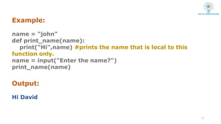 Example:
17
name = "john"
def print_name(name):
print("Hi",name) #prints the name that is local to this
function only.
name = input("Enter the name?")
print_name(name)
Output:
Hi David
 
